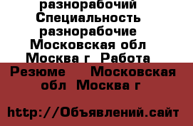 разнорабочий › Специальность ­ разнорабочие - Московская обл., Москва г. Работа » Резюме   . Московская обл.,Москва г.
